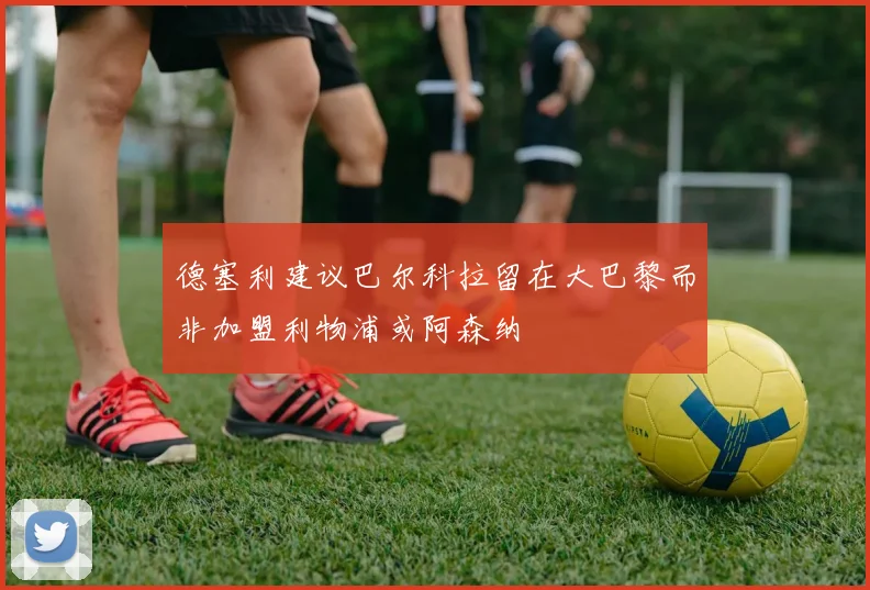 德塞利建议巴尔科拉留在大巴黎而非加盟利物浦或阿森纳
