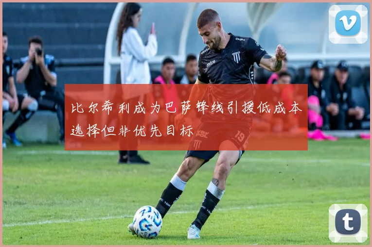 比尔希利成为巴萨锋线引援低成本选择但非优先目标
