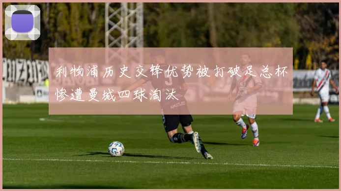 利物浦历史交锋优势被打破足总杯惨遭曼城四球淘汰