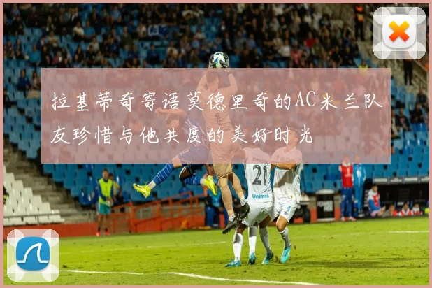 拉基蒂奇寄语莫德里奇的AC米兰队友珍惜与他共度的美好时光