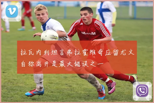 拉瓦内利坦言弗拉霍维奇应留尤文自称离开是最大错误之一