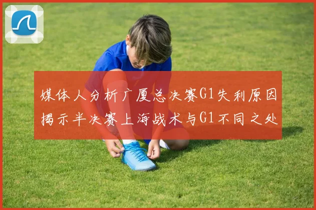 媒体人分析广厦总决赛G1失利原因揭示半决赛上海战术与G1不同之处