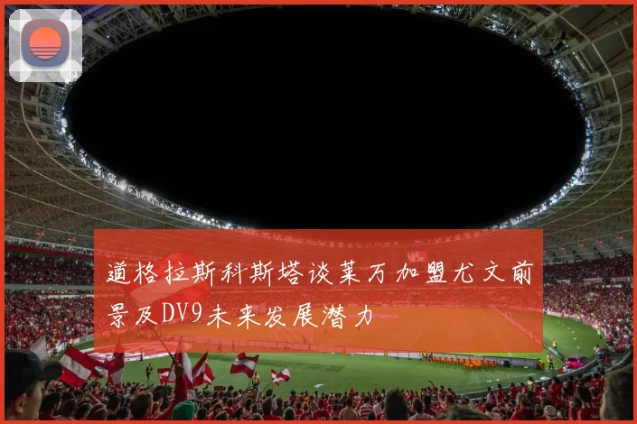 道格拉斯科斯塔谈莱万加盟尤文前景及DV9未来发展潜力