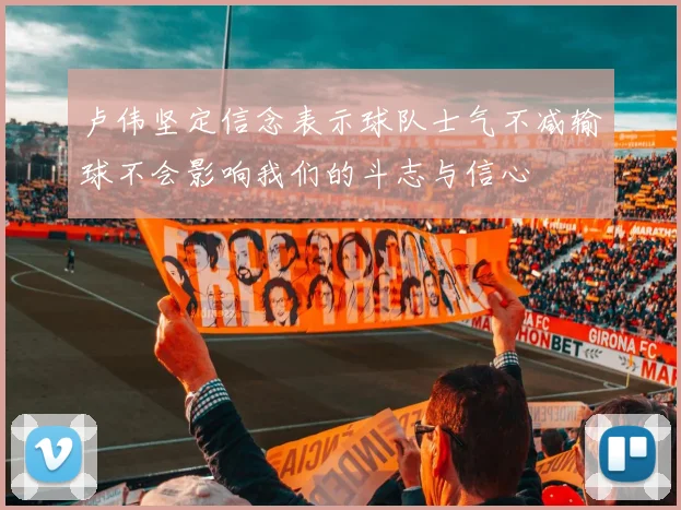 卢伟坚定信念表示球队士气不减输球不会影响我们的斗志与信心
