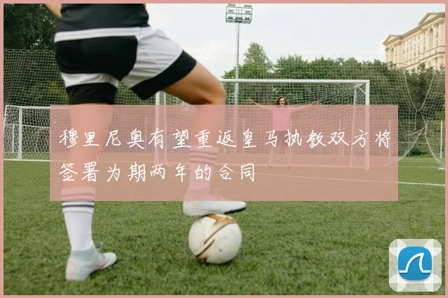 穆里尼奥有望重返皇马执教双方将签署为期两年的合同
