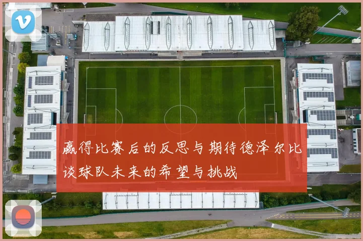 赢得比赛后的反思与期待德泽尔比谈球队未来的希望与挑战