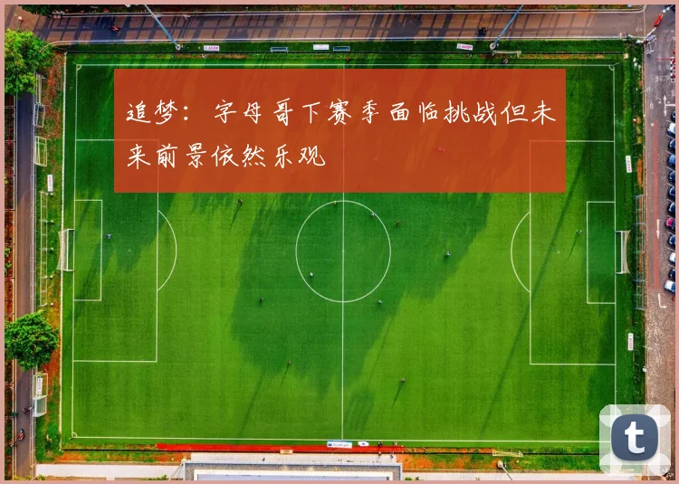 追梦：字母哥下赛季面临挑战但未来前景依然乐观
