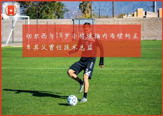切尔西与18岁小将埃梅内洛续约五年其父曾任技术总监