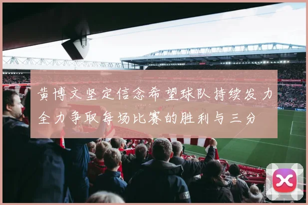 黄博文坚定信念希望球队持续发力全力争取每场比赛的胜利与三分