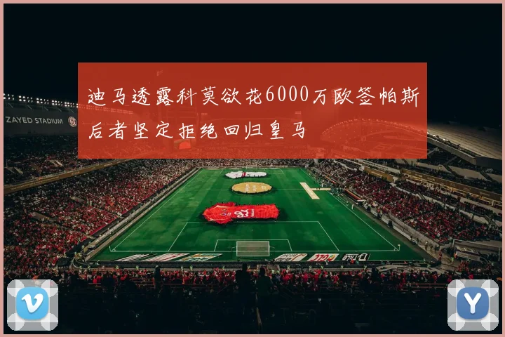 迪马透露科莫欲花6000万欧签帕斯后者坚定拒绝回归皇马