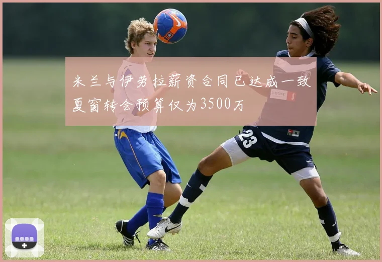 米兰与伊劳拉薪资合同已达成一致夏窗转会预算仅为3500万