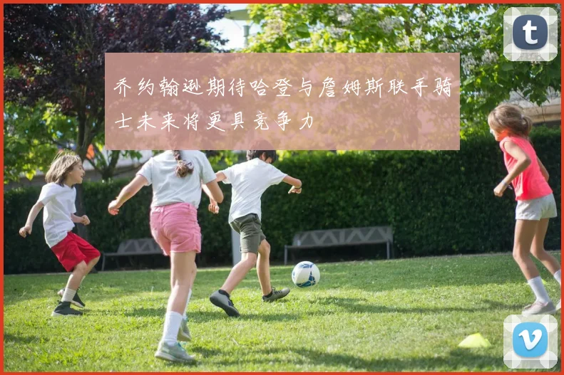 乔约翰逊期待哈登与詹姆斯联手骑士未来将更具竞争力