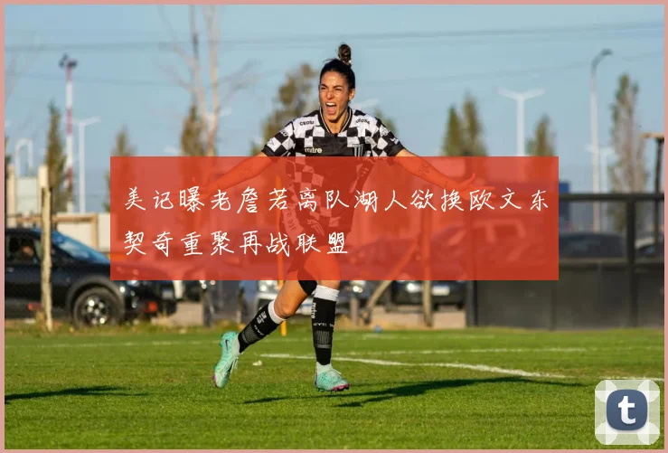 美记曝老詹若离队湖人欲换欧文东契奇重聚再战联盟