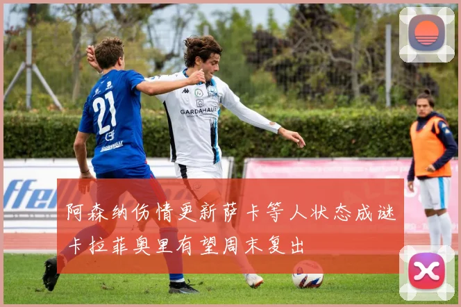 阿森纳伤情更新萨卡等人状态成谜卡拉菲奥里有望周末复出